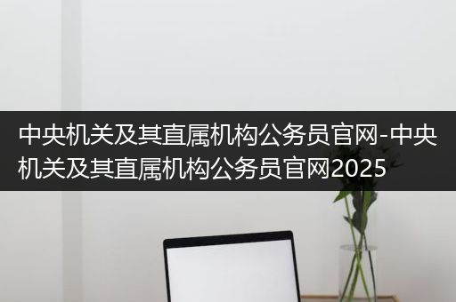 中央机关及其直属机构公务员官网-中央机关及其直属机构公务员官网2025